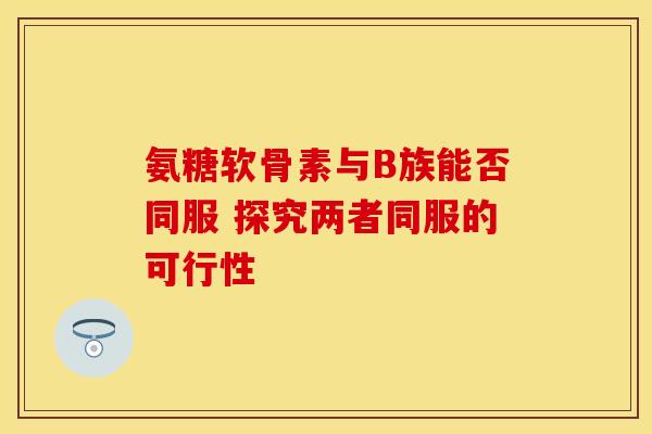 氨糖软骨素与B族能否同服 探究两者同服的可行性