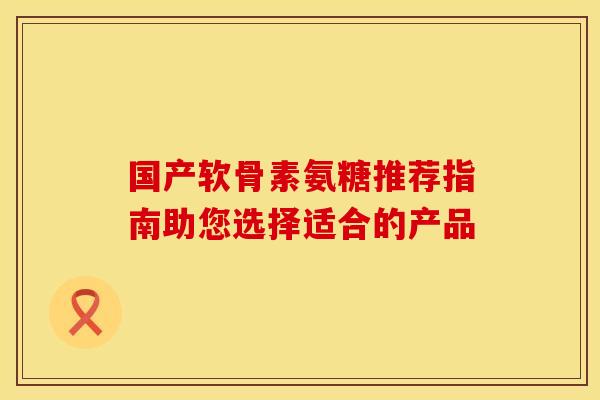 国产软骨素氨糖推荐指南助您选择适合的产品