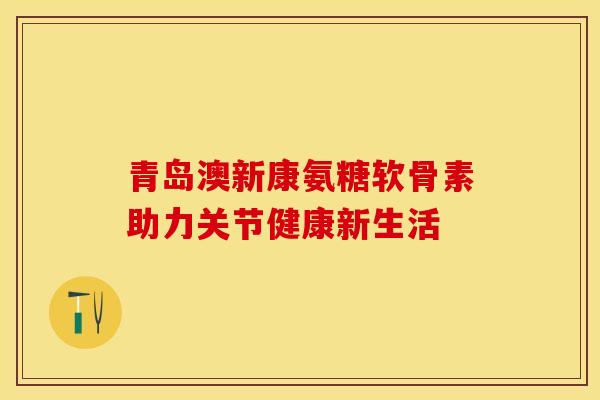 青岛澳新康氨糖软骨素助力关节健康新生活