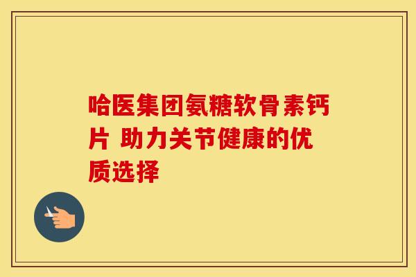 哈医集团氨糖软骨素钙片 助力关节健康的优质选择