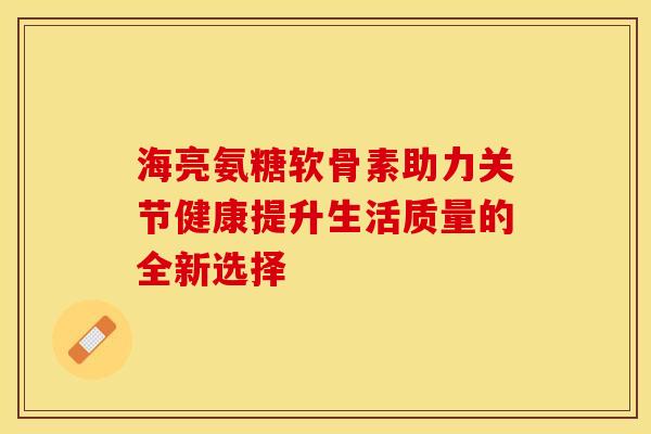海亮氨糖软骨素助力关节健康提升生活质量的全新选择