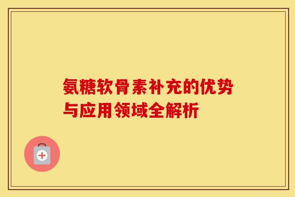 氨糖软骨素补充的优势与应用领域全解析