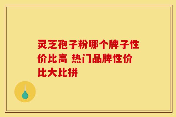 灵芝孢子粉哪个牌子性价比高 热门品牌性价比大比拼