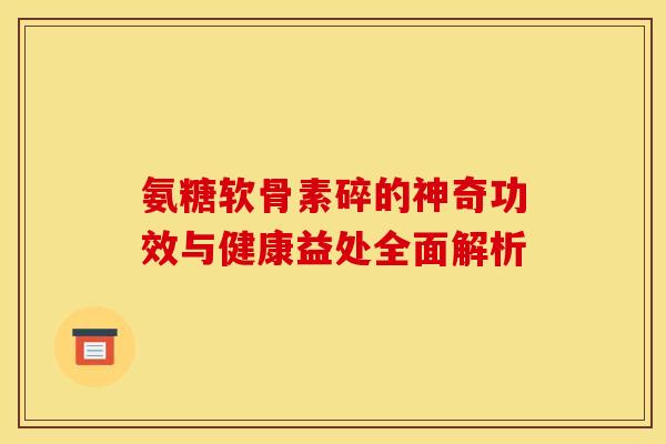 氨糖软骨素碎的神奇功效与健康益处全面解析