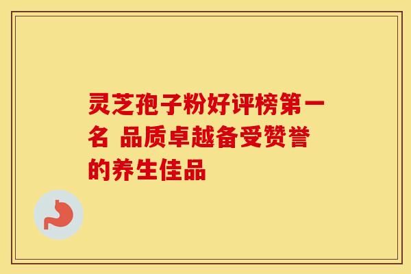 灵芝孢子粉好评榜第一名 品质卓越备受赞誉的养生佳品