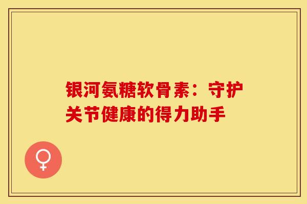 银河氨糖软骨素：守护关节健康的得力助手