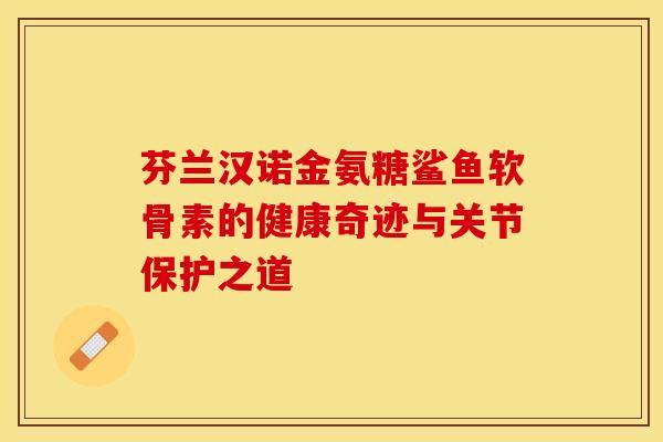 芬兰汉诺金氨糖鲨鱼软骨素的健康奇迹与关节保护之道 芬兰汉诺金氨糖鲨鱼软骨素的健康奇迹与关节保护之道