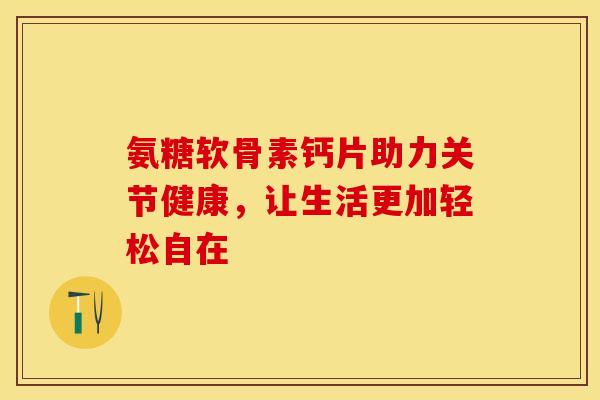 氨糖软骨素钙片助力关节健康，让生活更加轻松自在