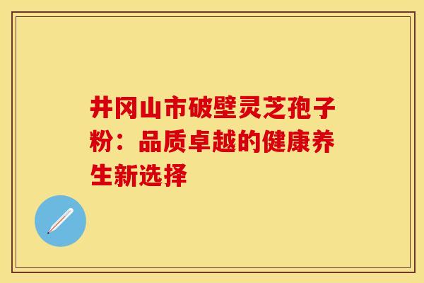 井冈山市破壁灵芝孢子粉：品质卓越的健康养生新选择
