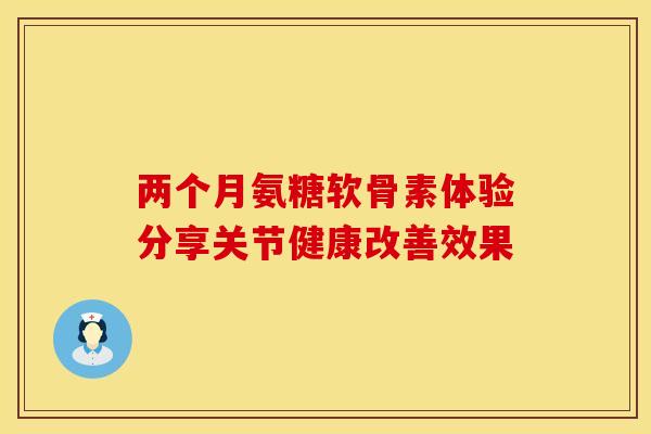 两个月氨糖软骨素体验分享关节健康改善效果 两个月氨糖软骨素体验分享关节健康改善效果