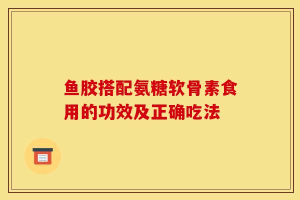 鱼胶搭配氨糖软骨素食用的功效及正确吃法 鱼胶搭配氨糖软骨素食用的功效及正确吃法