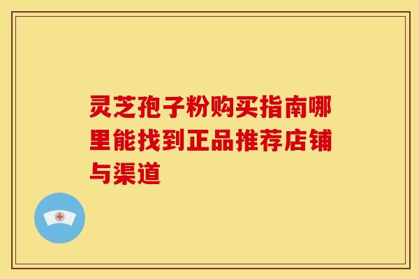 灵芝孢子粉购买指南哪里能找到正品推荐店铺与渠道