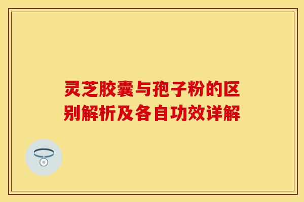 灵芝胶囊与孢子粉的区别解析及各自功效详解