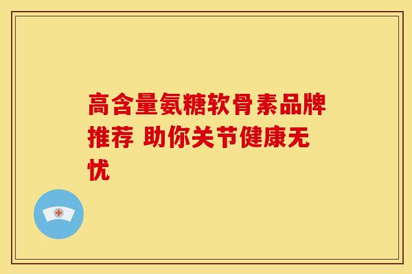 高含量氨糖软骨素品牌推荐 助你关节健康无忧 高含量氨糖软骨素品牌推荐 助你关节健康无忧