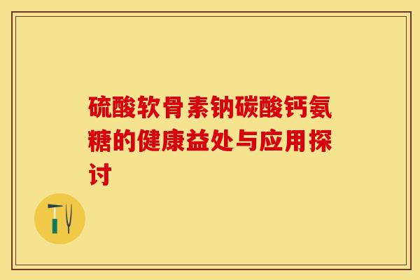 硫酸软骨素钠碳酸钙氨糖的健康益处与应用探讨