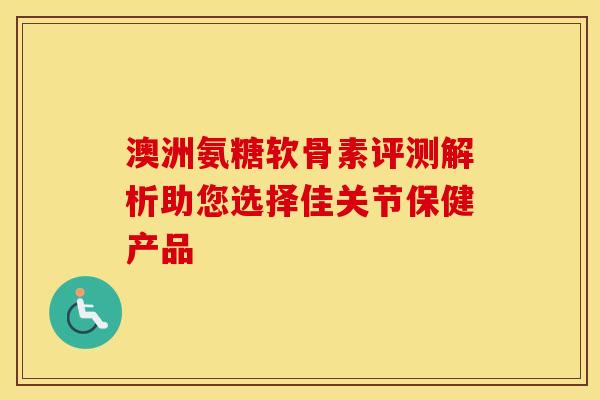 澳洲氨糖软骨素评测解析助您选择佳关节保健产品