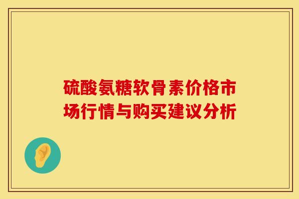 硫酸氨糖软骨素价格市场行情与购买建议分析