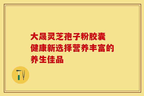 大晟灵芝孢子粉胶囊 健康新选择营养丰富的养生佳品