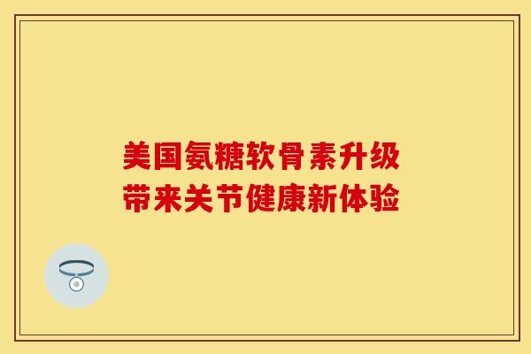 美国氨糖软骨素升级 带来关节健康新体验