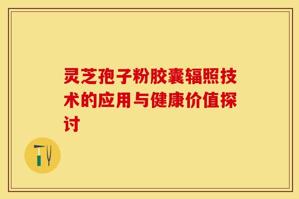 灵芝孢子粉胶囊辐照技术的应用与健康价值探讨