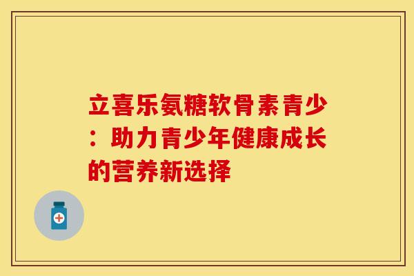 立喜乐氨糖软骨素青少：助力青少年健康成长的营养新选择