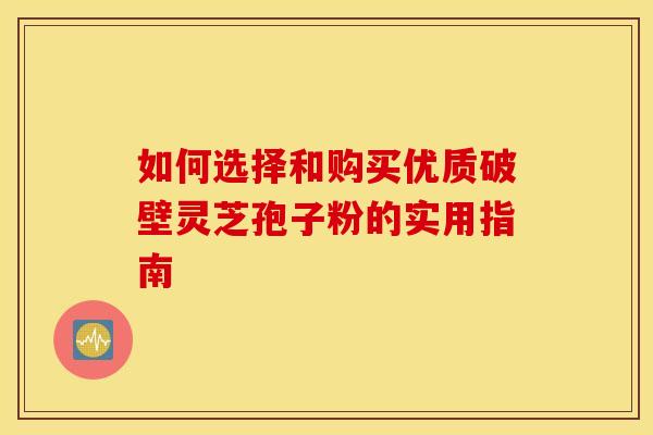 如何选择和购买优质破壁灵芝孢子粉的实用指南
