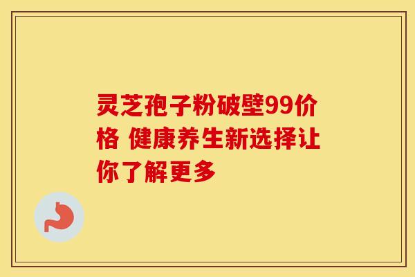 灵芝孢子粉破壁99价格 健康养生新选择让你了解更多