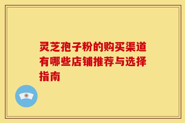 灵芝孢子粉的购买渠道有哪些店铺推荐与选择指南
