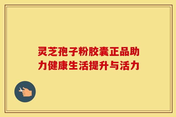灵芝孢子粉胶囊正品助力健康生活提升与活力