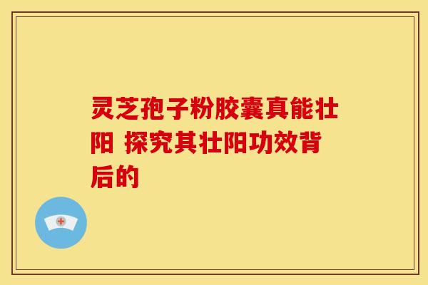 灵芝孢子粉胶囊真能壮阳 探究其壮阳功效背后的