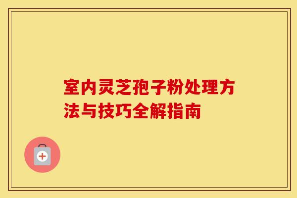 室内灵芝孢子粉处理方法与技巧全解指南