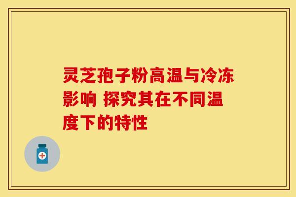 灵芝孢子粉高温与冷冻影响 探究其在不同温度下的特性