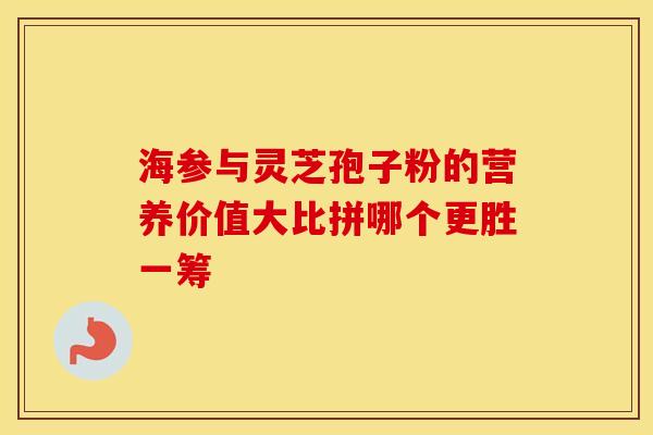 海参与灵芝孢子粉的营养价值大比拼哪个更胜一筹