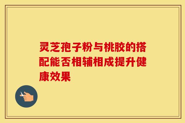 灵芝孢子粉与桃胶的搭配能否相辅相成提升健康效果