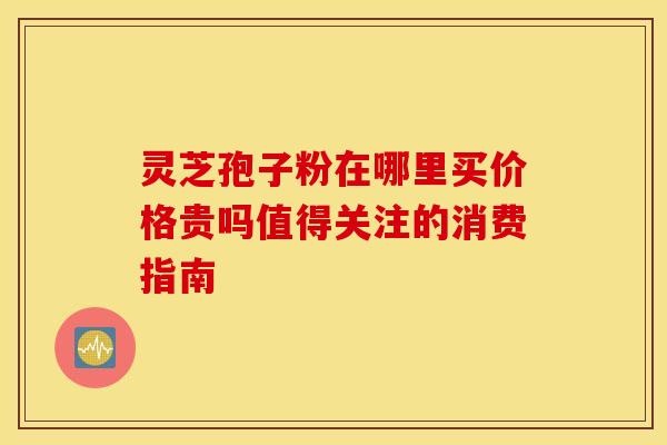 灵芝孢子粉在哪里买价格贵吗值得关注的消费指南