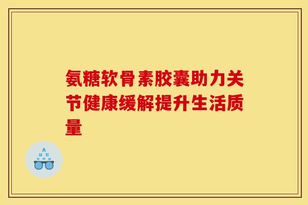 氨糖软骨素胶囊助力关节健康缓解提升生活质量