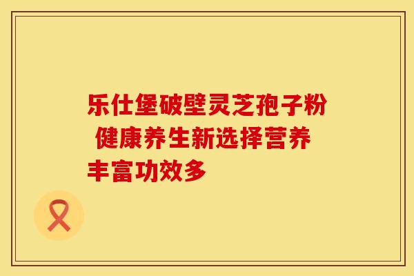 乐仕堡破壁灵芝孢子粉 健康养生新选择营养丰富功效多