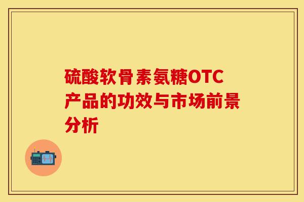 硫酸软骨素氨糖OTC产品的功效与市场前景分析