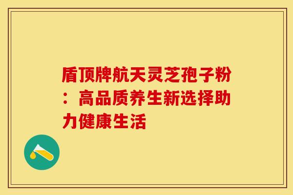 盾顶牌航天灵芝孢子粉:高品质养生新选择助力健康生活 盾顶牌航天灵芝孢子粉:高品质养生新选择助力健康生活