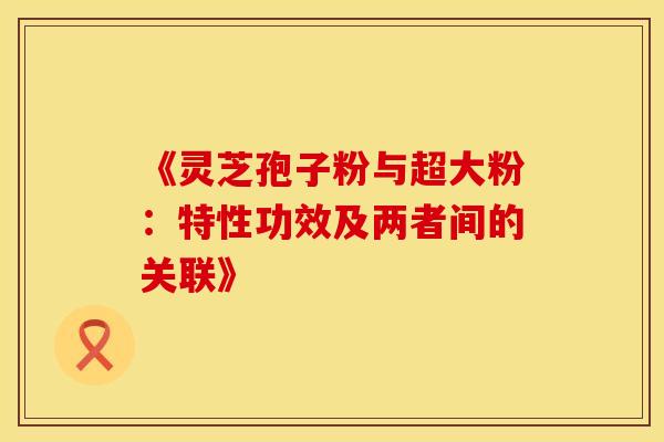 《灵芝孢子粉与超大粉：特性功效及两者间的关联》