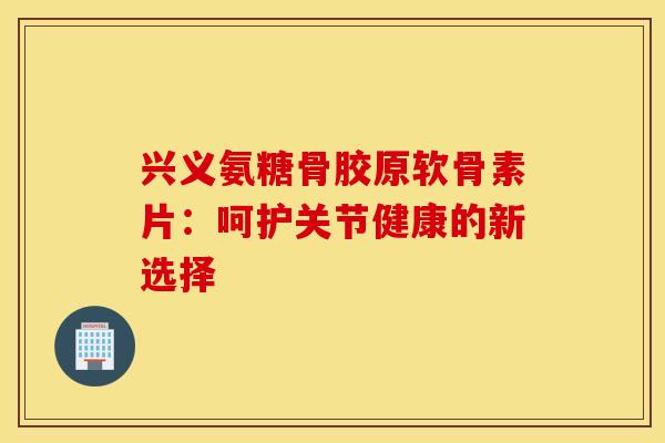 兴义氨糖骨胶原软骨素片：呵护关节健康的新选择