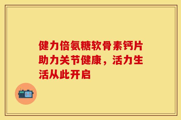 健力倍氨糖软骨素钙片助力关节健康，活力生活从此开启