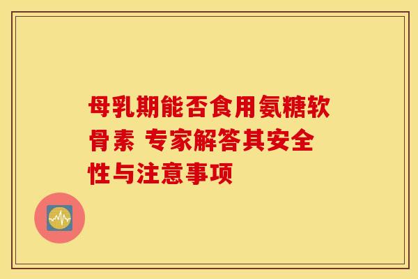 母乳期能否食用氨糖软骨素 专家解答其安全性与注意事项