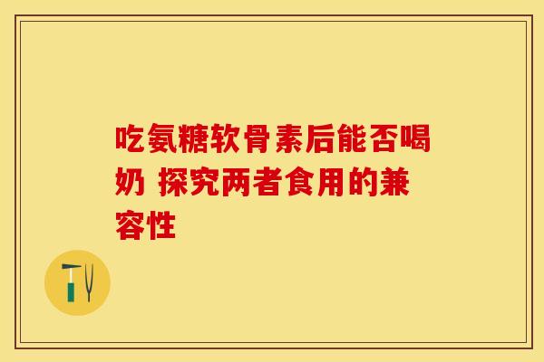 吃氨糖软骨素后能否喝奶 探究两者食用的兼容性 吃氨糖软骨素后能否喝奶 探究两者食用的兼容性