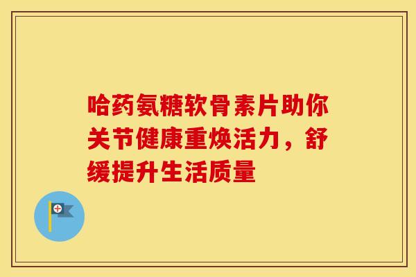 哈药氨糖软骨素片助你关节健康重焕活力，舒缓提升生活质量