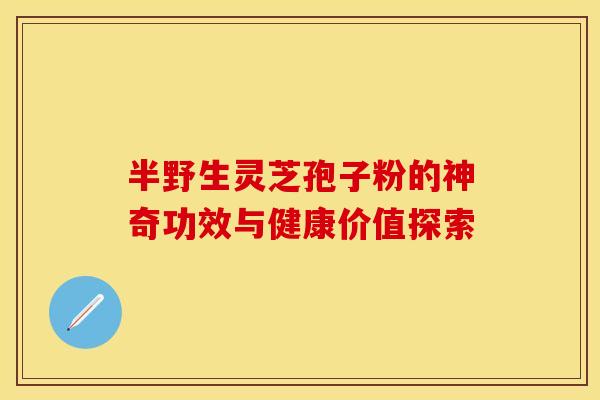 半野生灵芝孢子粉的神奇功效与健康价值探索