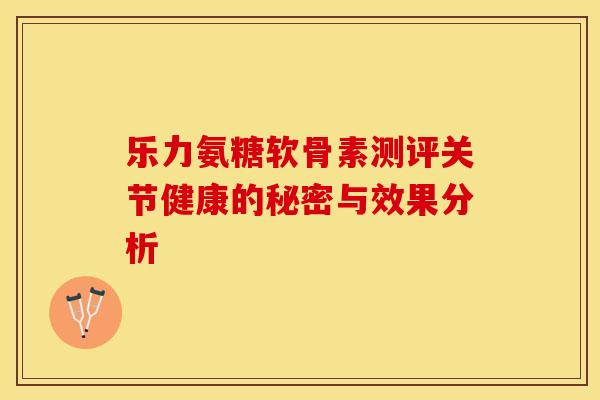 乐力氨糖软骨素测评关节健康的秘密与效果分析