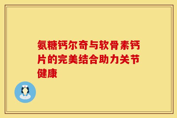 氨糖钙尔奇与软骨素钙片的完美结合助力关节健康