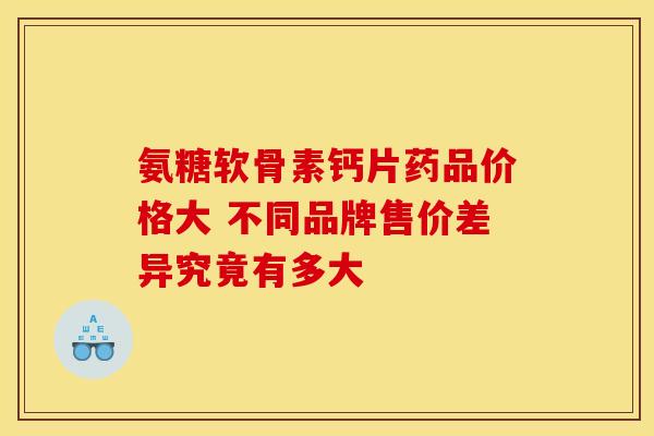 氨糖软骨素钙片药品价格大 不同品牌售价差异究竟有多大