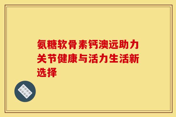 氨糖软骨素钙澳远助力关节健康与活力生活新选择
